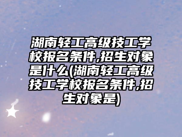 湖南輕工高級(jí)技工學(xué)校報(bào)名條件,招生對(duì)象是什么(湖南輕工高級(jí)技工學(xué)校報(bào)名條件,招生對(duì)象是)