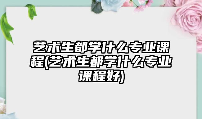 藝術(shù)生都學(xué)什么專業(yè)課程(藝術(shù)生都學(xué)什么專業(yè)課程好)