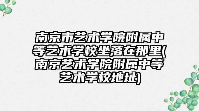 南京市藝術學院附屬中等藝術學校坐落在那里(南京藝術學院附屬中等藝術學校地址)