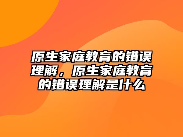 原生家庭教育的錯(cuò)誤理解，原生家庭教育的錯(cuò)誤理解是什么