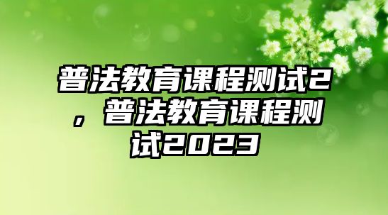 普法教育課程測(cè)試2，普法教育課程測(cè)試2023