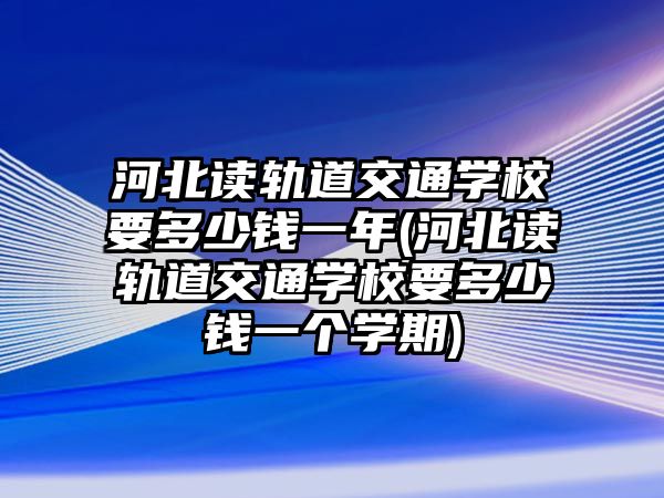 河北讀軌道交通學(xué)校要多少錢一年(河北讀軌道交通學(xué)校要多少錢一個(gè)學(xué)期)