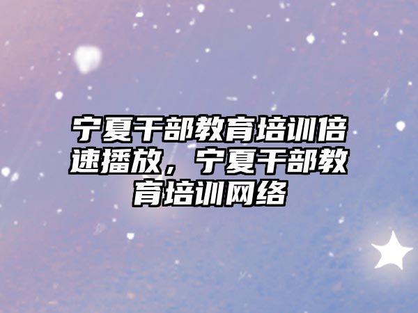 寧夏干部教育培訓倍速播放，寧夏干部教育培訓網絡