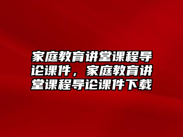 家庭教育講堂課程導(dǎo)論課件，家庭教育講堂課程導(dǎo)論課件下載