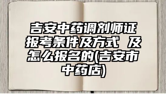 吉安中藥調劑師證報考條件及方式 及怎么報名的(吉安市中藥店)