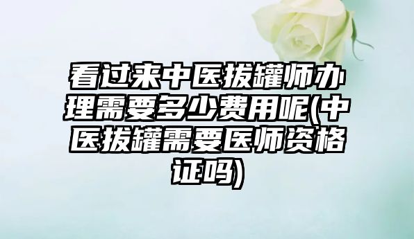 看過來中醫(yī)拔罐師辦理需要多少費用呢(中醫(yī)拔罐需要醫(yī)師資格證嗎)