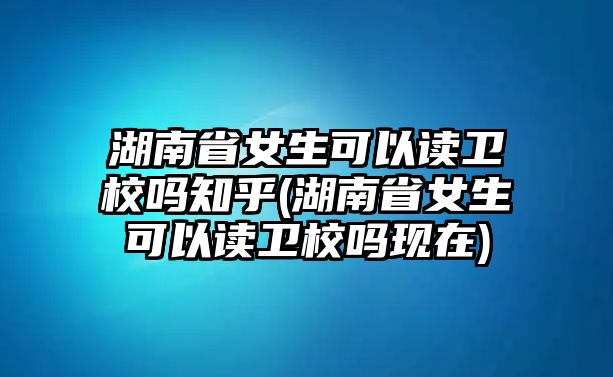 湖南省女生可以讀衛(wèi)校嗎知乎(湖南省女生可以讀衛(wèi)校嗎現(xiàn)在)