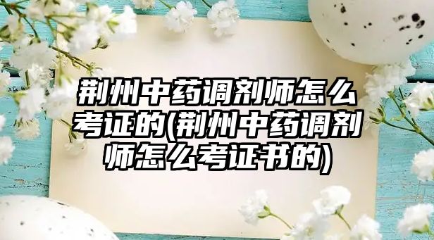 荊州中藥調(diào)劑師怎么考證的(荊州中藥調(diào)劑師怎么考證書的)