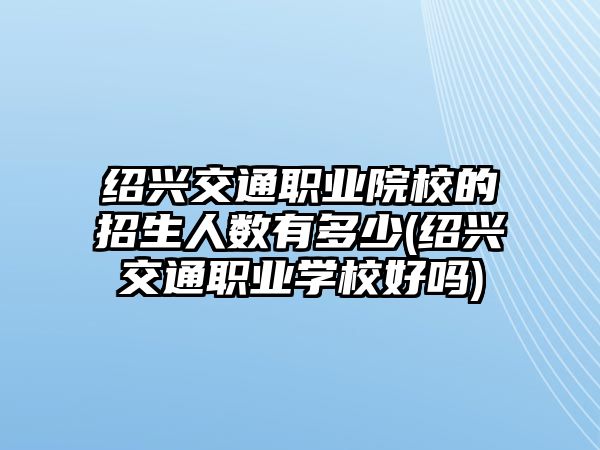 紹興交通職業(yè)院校的招生人數(shù)有多少(紹興交通職業(yè)學(xué)校好嗎)