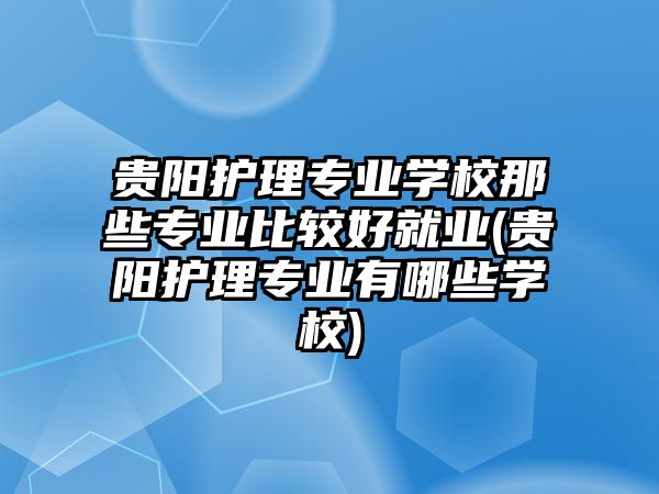 貴陽(yáng)護(hù)理專(zhuān)業(yè)學(xué)校那些專(zhuān)業(yè)比較好就業(yè)(貴陽(yáng)護(hù)理專(zhuān)業(yè)有哪些學(xué)校)