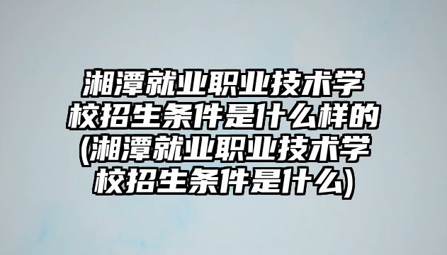 湘潭就業(yè)職業(yè)技術(shù)學(xué)校招生條件是什么樣的(湘潭就業(yè)職業(yè)技術(shù)學(xué)校招生條件是什么)