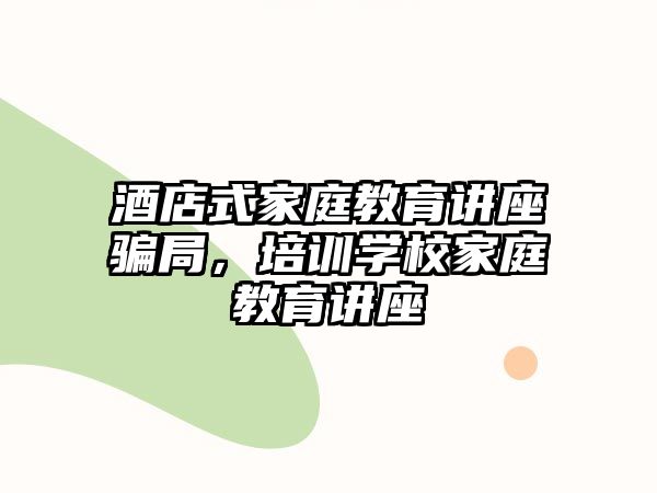 酒店式家庭教育講座騙局，培訓(xùn)學(xué)校家庭教育講座