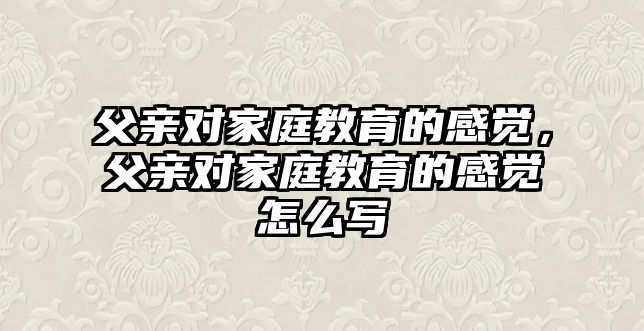 父親對家庭教育的感覺，父親對家庭教育的感覺怎么寫