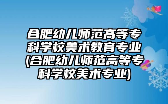 合肥幼兒師范高等專科學(xué)校美術(shù)教育專業(yè)(合肥幼兒師范高等專科學(xué)校美術(shù)專業(yè))