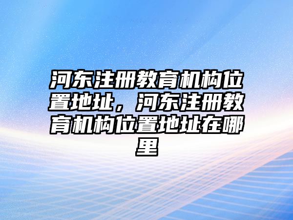 河東注冊教育機構位置地址，河東注冊教育機構位置地址在哪里