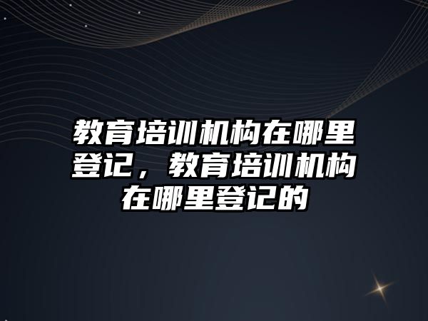 教育培訓(xùn)機構(gòu)在哪里登記，教育培訓(xùn)機構(gòu)在哪里登記的