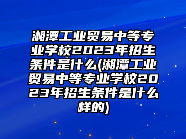 湘潭工業(yè)貿(mào)易中等專業(yè)學校2023年招生條件是什么(湘潭工業(yè)貿(mào)易中等專業(yè)學校2023年招生條件是什么樣的)