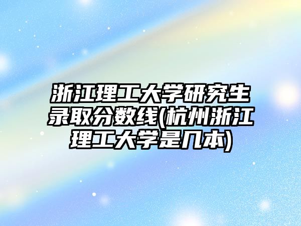 浙江理工大學(xué)研究生錄取分?jǐn)?shù)線(杭州浙江理工大學(xué)是幾本)