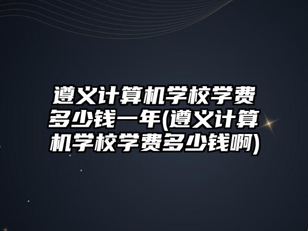 遵義計算機學校學費多少錢一年(遵義計算機學校學費多少錢啊)