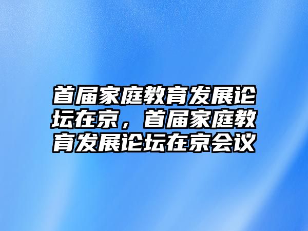 首屆家庭教育發(fā)展論壇在京，首屆家庭教育發(fā)展論壇在京會議