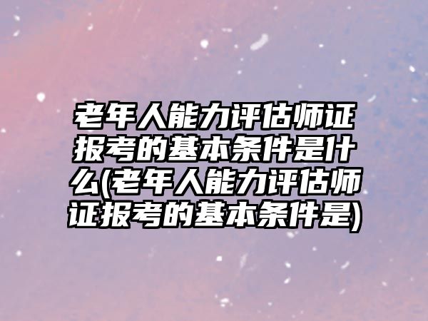 老年人能力評(píng)估師證報(bào)考的基本條件是什么(老年人能力評(píng)估師證報(bào)考的基本條件是)