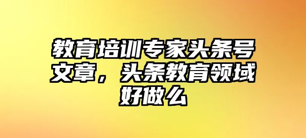 教育培訓(xùn)專家頭條號文章，頭條教育領(lǐng)域好做么