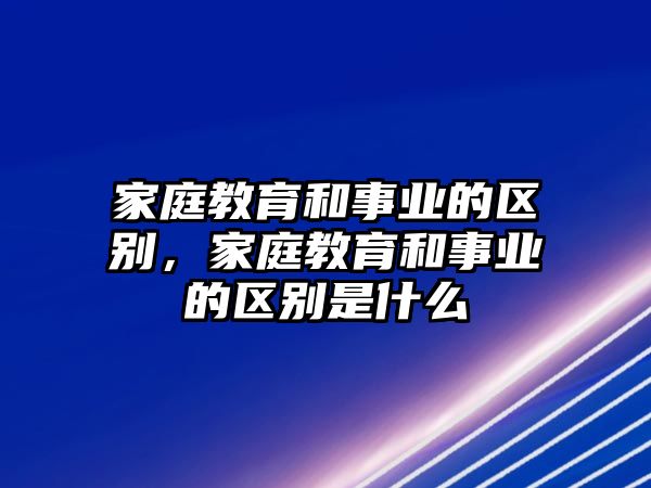 家庭教育和事業(yè)的區(qū)別，家庭教育和事業(yè)的區(qū)別是什么