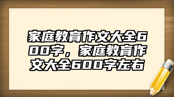 家庭教育作文大全600字，家庭教育作文大全600字左右