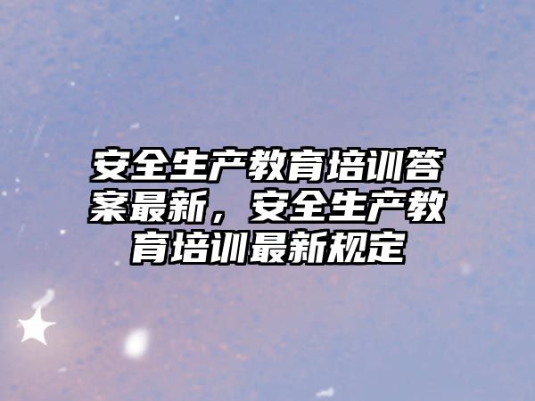 安全生產(chǎn)教育培訓(xùn)答案最新，安全生產(chǎn)教育培訓(xùn)最新規(guī)定