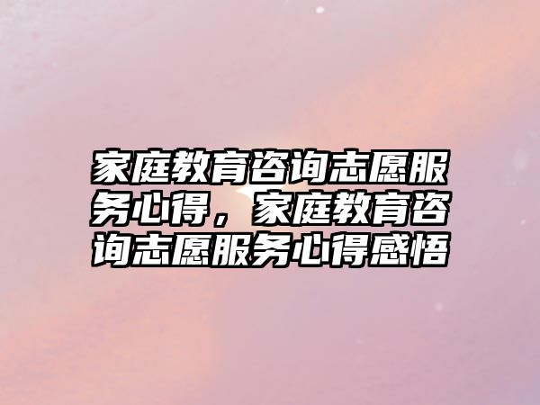 家庭教育咨詢志愿服務(wù)心得，家庭教育咨詢志愿服務(wù)心得感悟