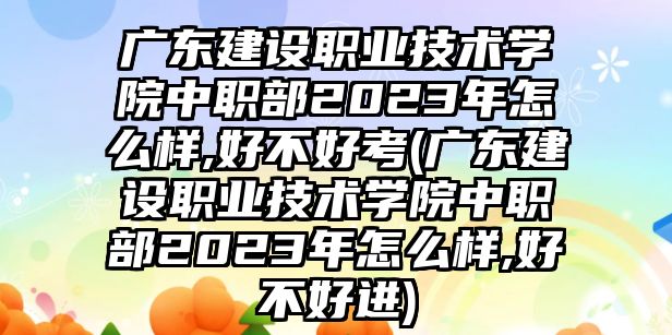 廣東建設(shè)職業(yè)技術(shù)學院中職部2023年怎么樣,好不好考(廣東建設(shè)職業(yè)技術(shù)學院中職部2023年怎么樣,好不好進)