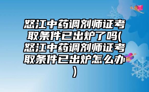 怒江中藥調(diào)劑師證考取條件已出爐了嗎(怒江中藥調(diào)劑師證考取條件已出爐怎么辦)