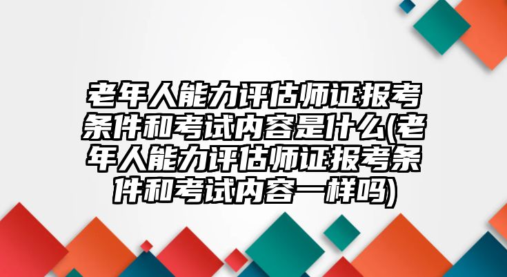 老年人能力評估師證報考條件和考試內(nèi)容是什么(老年人能力評估師證報考條件和考試內(nèi)容一樣嗎)