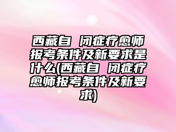 西藏自 閉癥療愈師報考條件及新要求是什么(西藏自 閉癥療愈師報考條件及新要求)