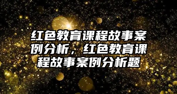 紅色教育課程故事案例分析，紅色教育課程故事案例分析題