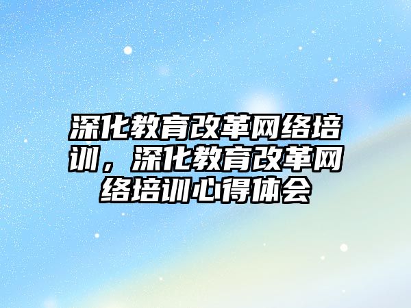 深化教育改革網(wǎng)絡培訓，深化教育改革網(wǎng)絡培訓心得體會