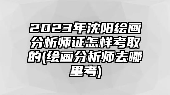 2023年沈陽繪畫分析師證怎樣考取的(繪畫分析師去哪里考)