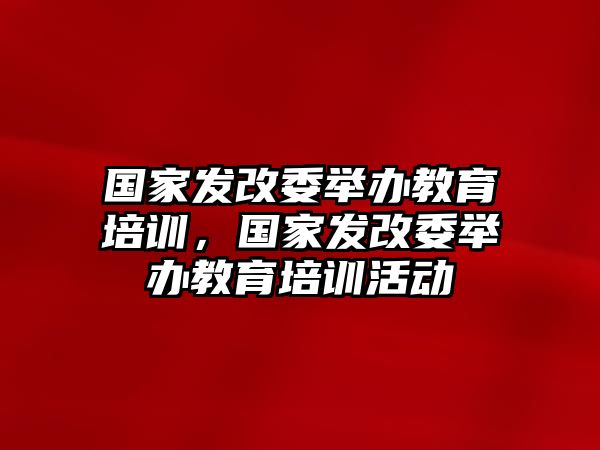 國家發(fā)改委舉辦教育培訓，國家發(fā)改委舉辦教育培訓活動