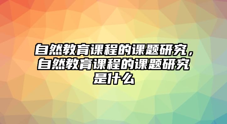 自然教育課程的課題研究，自然教育課程的課題研究是什么