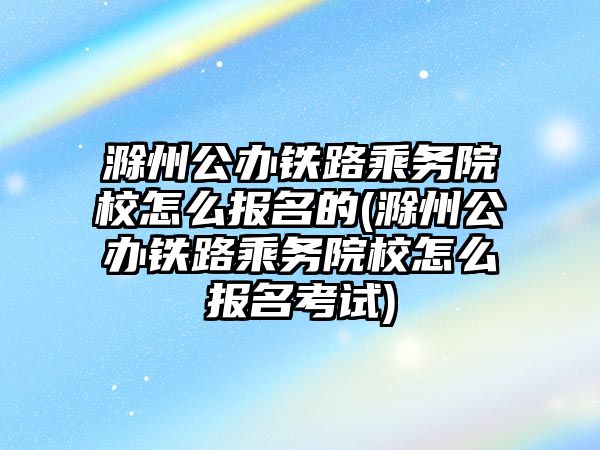 滁州公辦鐵路乘務院校怎么報名的(滁州公辦鐵路乘務院校怎么報名考試)