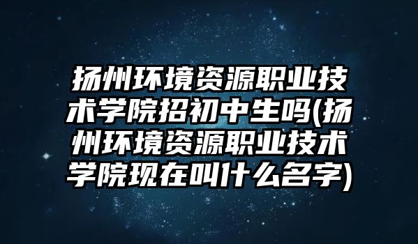 揚州環(huán)境資源職業(yè)技術學院招初中生嗎(揚州環(huán)境資源職業(yè)技術學院現在叫什么名字)