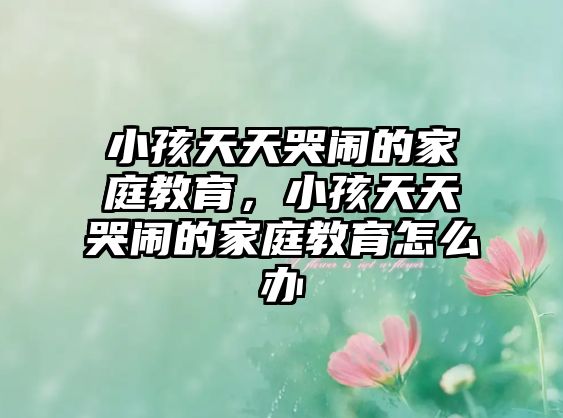 小孩天天哭鬧的家庭教育，小孩天天哭鬧的家庭教育怎么辦