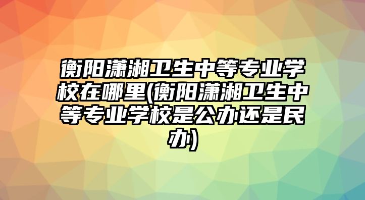 衡陽(yáng)瀟湘衛(wèi)生中等專業(yè)學(xué)校在哪里(衡陽(yáng)瀟湘衛(wèi)生中等專業(yè)學(xué)校是公辦還是民辦)