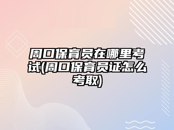 周口保育員在哪里考試(周口保育員證怎么考取)