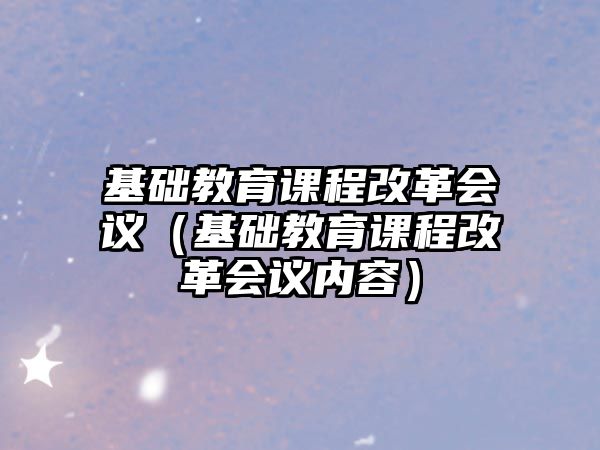 基礎教育課程改革會議（基礎教育課程改革會議內(nèi)容）