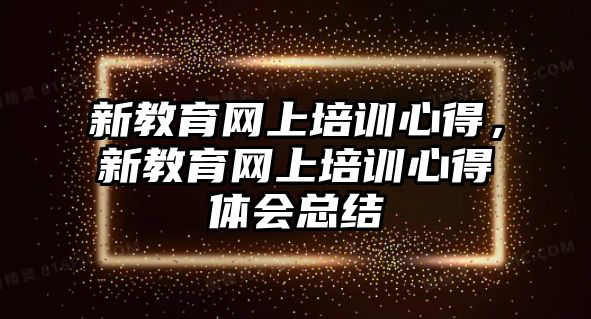 新教育網(wǎng)上培訓(xùn)心得，新教育網(wǎng)上培訓(xùn)心得體會總結(jié)