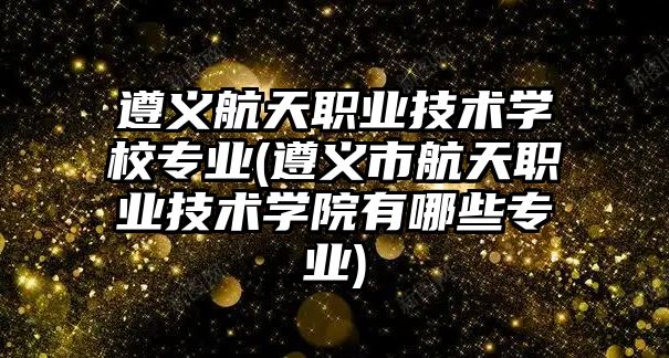 遵義航天職業(yè)技術學校專業(yè)(遵義市航天職業(yè)技術學院有哪些專業(yè))