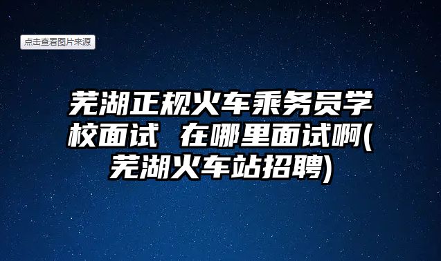 蕪湖正規(guī)火車乘務(wù)員學(xué)校面試 在哪里面試啊(蕪湖火車站招聘)