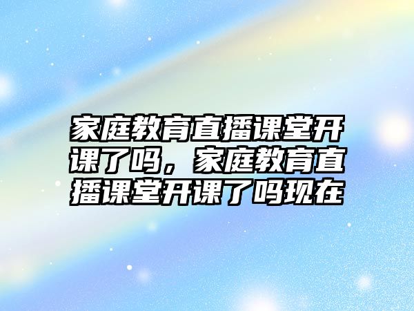 家庭教育直播課堂開課了嗎，家庭教育直播課堂開課了嗎現(xiàn)在