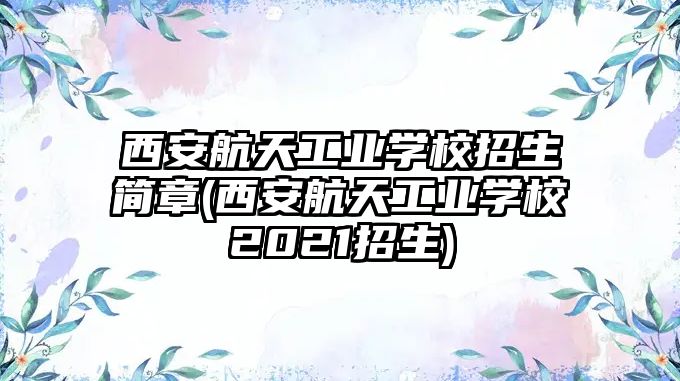 西安航天工業(yè)學校招生簡章(西安航天工業(yè)學校2021招生)